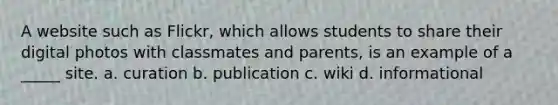 A website such as Flickr, which allows students to share their digital photos with classmates and parents, is an example of a _____ site. a. curation b. publication c. wiki d. informational