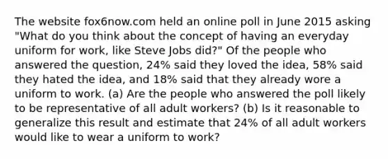 The website fox6now.com held an online poll in June 2015 asking "What do you think about the concept of having an everyday uniform for work, like Steve Jobs did?" Of the people who answered the question, 24% said they loved the idea, 58% said they hated the idea, and 18% said that they already wore a uniform to work. (a) Are the people who answered the poll likely to be representative of all adult workers? (b) Is it reasonable to generalize this result and estimate that 24% of all adult workers would like to wear a uniform to work?