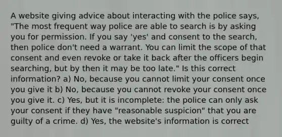 A website giving advice about interacting with the police says, "The most frequent way police are able to search is by asking you for permission. If you say 'yes' and consent to the search, then police don't need a warrant. You can limit the scope of that consent and even revoke or take it back after the officers begin searching, but by then it may be too late." Is this correct information? a) No, because you cannot limit your consent once you give it b) No, because you cannot revoke your consent once you give it. c) Yes, but it is incomplete: the police can only ask your consent if they have "reasonable suspicion" that you are guilty of a crime. d) Yes, the website's information is correct