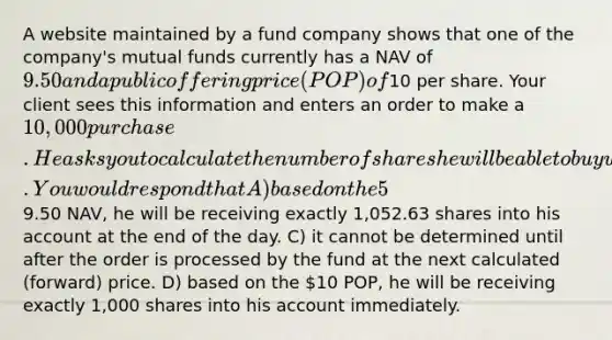 A website maintained by a fund company shows that one of the company's mutual funds currently has a NAV of 9.50 and a public offering price (POP) of10 per share. Your client sees this information and enters an order to make a 10,000 purchase. He asks you to calculate the number of shares he will be able to buy with today's investment. You would respond that A) based on the 5% sales charge, he will be receiving exactly 950 shares into his account immediately. B) based on the9.50 NAV, he will be receiving exactly 1,052.63 shares into his account at the end of the day. C) it cannot be determined until after the order is processed by the fund at the next calculated (forward) price. D) based on the 10 POP, he will be receiving exactly 1,000 shares into his account immediately.