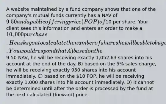 A website maintained by a fund company shows that one of the company's mutual funds currently has a NAV of 9.50 and a public offering price (POP) of10 per share. Your client sees this information and enters an order to make a 10,000 purchase. He asks you to calculate the number of shares he will be able to buy with today's investment. You would respond that A) based on the9.50 NAV, he will be receiving exactly 1,052.63 shares into his account at the end of the day. B) based on the 5% sales charge, he will be receiving exactly 950 shares into his account immediately. C) based on the 10 POP, he will be receiving exactly 1,000 shares into his account immediately. D) it cannot be determined until after the order is processed by the fund at the next calculated (forward) price.