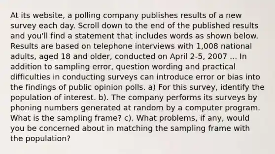 At its​ website, a polling company publishes results of a new survey each day. Scroll down to the end of the published results and​ you'll find a statement that includes words as shown below. Results are based on telephone interviews with​ 1,008 national​ adults, aged 18 and​ older, conducted on April​ 2-5, 2007 ... In addition to sampling​ error, question wording and practical difficulties in conducting surveys can introduce error or bias into the findings of public opinion polls. a) For this​ survey, identify the population of interest. b). The company performs its surveys by phoning numbers generated at random by a computer program. What is the sampling​ frame? c). What​ problems, if​ any, would you be concerned about in matching the sampling frame with the​ population?