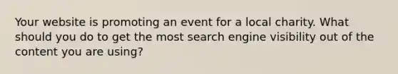 Your website is promoting an event for a local charity. What should you do to get the most search engine visibility out of the content you are using?