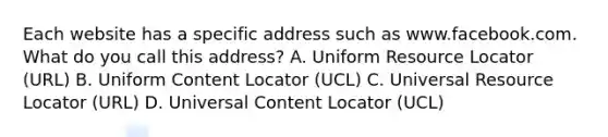 Each website has a specific address such as www.facebook.com. What do you call this address? A. Uniform Resource Locator (URL) B. Uniform Content Locator (UCL) C. Universal Resource Locator (URL) D. Universal Content Locator (UCL)