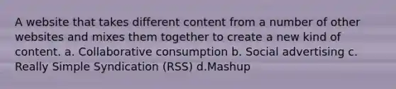 A website that takes different content from a number of other websites and mixes them together to create a new kind of content. a. Collaborative consumption b. Social advertising c. Really Simple Syndication (RSS) d.Mashup