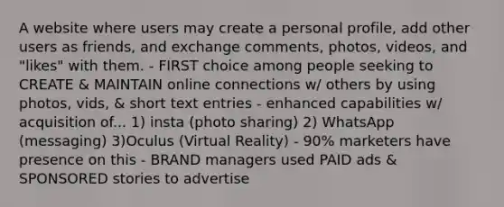 A website where users may create a personal profile, add other users as friends, and exchange comments, photos, videos, and "likes" with them. - FIRST choice among people seeking to CREATE & MAINTAIN online connections w/ others by using photos, vids, & short text entries - enhanced capabilities w/ acquisition of... 1) insta (photo sharing) 2) WhatsApp (messaging) 3)Oculus (Virtual Reality) - 90% marketers have presence on this - BRAND managers used PAID ads & SPONSORED stories to advertise