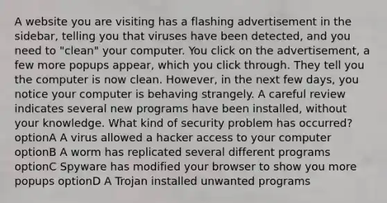 A website you are visiting has a flashing advertisement in the sidebar, telling you that viruses have been detected, and you need to "clean" your computer. You click on the advertisement, a few more popups appear, which you click through. They tell you the computer is now clean. However, in the next few days, you notice your computer is behaving strangely. A careful review indicates several new programs have been installed, without your knowledge. What kind of security problem has occurred? optionA A virus allowed a hacker access to your computer optionB A worm has replicated several different programs optionC Spyware has modified your browser to show you more popups optionD A Trojan installed unwanted programs