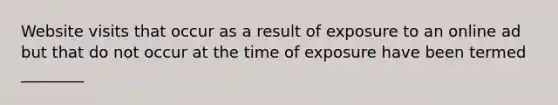 Website visits that occur as a result of exposure to an online ad but that do not occur at the time of exposure have been termed ________