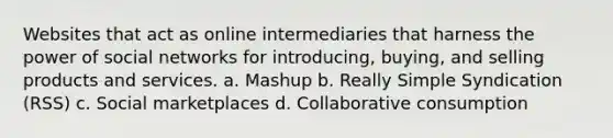 Websites that act as online intermediaries that harness the power of social networks for introducing, buying, and selling products and services. a. Mashup b. Really Simple Syndication (RSS) c. Social marketplaces d. Collaborative consumption