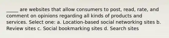 _____ are websites that allow consumers to post, read, rate, and comment on opinions regarding all kinds of products and services. Select one: a. Location-based social networking sites b. Review sites c. Social bookmarking sites d. Search sites