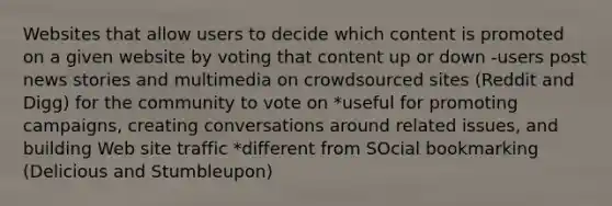 Websites that allow users to decide which content is promoted on a given website by voting that content up or down -users post news stories and multimedia on crowdsourced sites (Reddit and Digg) for the community to vote on *useful for promoting campaigns, creating conversations around related issues, and building Web site traffic *different from SOcial bookmarking (Delicious and Stumbleupon)