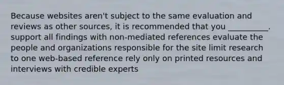 Because websites aren't subject to the same evaluation and reviews as other sources, it is recommended that you __________. support all findings with non-mediated references evaluate the people and organizations responsible for the site limit research to one web-based reference rely only on printed resources and interviews with credible experts