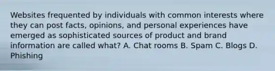 Websites frequented by individuals with common interests where they can post facts, opinions, and personal experiences have emerged as sophisticated sources of product and brand information are called what? A. Chat rooms B. Spam C. Blogs D. Phishing