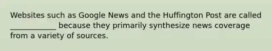 Websites such as Google News and the Huffington Post are called ____________ because they primarily synthesize news coverage from a variety of sources.