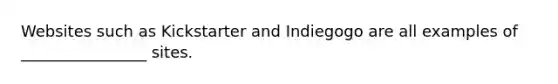 Websites such as Kickstarter and Indiegogo are all examples of ________________ sites.