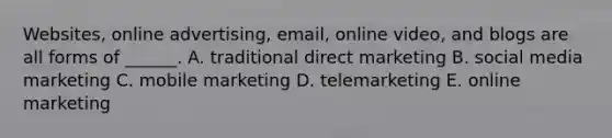 Websites, online​ advertising, email, online​ video, and blogs are all forms of​ ______. A. traditional direct marketing B. social media marketing C. mobile marketing D. telemarketing E. online marketing