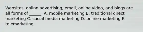 Websites, online​ advertising, email, online​ video, and blogs are all forms of​ ______. A. mobile marketing B. traditional direct marketing C. social media marketing D. online marketing E. telemarketing