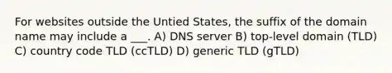 For websites outside the Untied States, the suffix of the domain name may include a ___. A) DNS server B) top-level domain (TLD) C) country code TLD (ccTLD) D) generic TLD (gTLD)