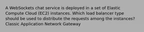 A WebSockets chat service is deployed in a set of Elastic Compute Cloud (EC2) instances. Which load balancer type should be used to distribute the requests among the instances? Classic Application Network Gateway