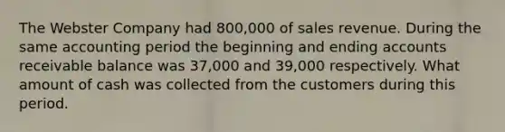 The Webster Company had 800,000 of sales revenue. During the same accounting period the beginning and ending accounts receivable balance was 37,000 and 39,000 respectively. What amount of cash was collected from the customers during this period.