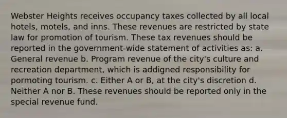 Webster Heights receives occupancy taxes collected by all local hotels, motels, and inns. These revenues are restricted by state law for promotion of tourism. These tax revenues should be reported in the government-wide statement of activities as: a. General revenue b. Program revenue of the city's culture and recreation department, which is addigned responsibility for pormoting tourism. c. Either A or B, at the city's discretion d. Neither A nor B. These revenues should be reported only in the special revenue fund.