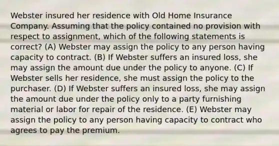 Webster insured her residence with Old Home Insurance Company. Assuming that the policy contained no provision with respect to assignment, which of the following statements is correct? (A) Webster may assign the policy to any person having capacity to contract. (B) If Webster suffers an insured loss, she may assign the amount due under the policy to anyone. (C) If Webster sells her residence, she must assign the policy to the purchaser. (D) If Webster suffers an insured loss, she may assign the amount due under the policy only to a party furnishing material or labor for repair of the residence. (E) Webster may assign the policy to any person having capacity to contract who agrees to pay the premium.