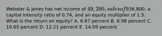 Webster & Jones has net income of 49,200, sales of936,800, a capital intensity ratio of 0.74, and an equity multiplier of 1.5. What is the return on equity? A. 6.67 percent B. 8.98 percent C. 10.65 percent D. 12.21 percent E. 14.09 percent