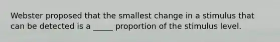 Webster proposed that the smallest change in a stimulus that can be detected is a _____ proportion of the stimulus level.