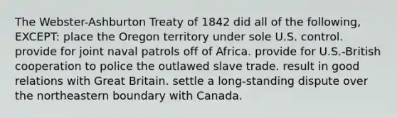 The Webster-Ashburton Treaty of 1842 did all of the following, EXCEPT: place the Oregon territory under sole U.S. control. provide for joint naval patrols off of Africa. provide for U.S.-British cooperation to police the outlawed slave trade. result in good relations with Great Britain. settle a long-standing dispute over the northeastern boundary with Canada.