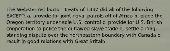 The Webster-Ashburton Treaty of 1842 did all of the following EXCEPT: a. provide for joint naval patrols off of Africa b. place the Oregon territory under sole U.S. control c. provide for U.S.-British cooperation to police the outlawed slave trade d. settle a long-standing dispute over the northeastern boundary with Canada e. result in good relations with Great Britain