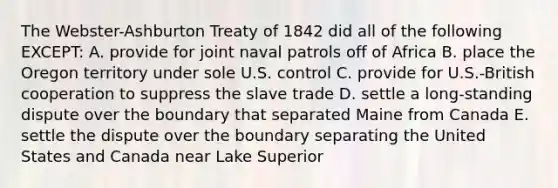 The Webster-Ashburton Treaty of 1842 did all of the following EXCEPT: A. provide for joint naval patrols off of Africa B. place the Oregon territory under sole U.S. control C. provide for U.S.-British cooperation to suppress the slave trade D. settle a long-standing dispute over the boundary that separated Maine from Canada E. settle the dispute over the boundary separating the United States and Canada near Lake Superior