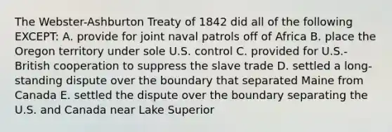 The Webster-Ashburton Treaty of 1842 did all of the following EXCEPT: A. provide for joint naval patrols off of Africa B. place the Oregon territory under sole U.S. control C. provided for U.S.-British cooperation to suppress the slave trade D. settled a long-standing dispute over the boundary that separated Maine from Canada E. settled the dispute over the boundary separating the U.S. and Canada near Lake Superior