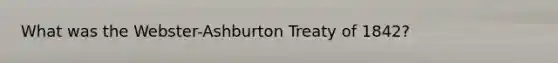 What was the Webster-Ashburton Treaty of 1842?