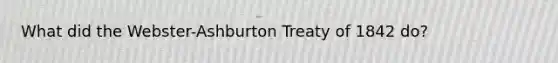 What did the Webster-Ashburton Treaty of 1842 do?