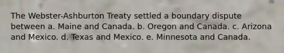 The Webster-Ashburton Treaty settled a boundary dispute between a. Maine and Canada. b. Oregon and Canada. c. Arizona and Mexico. d. Texas and Mexico. e. Minnesota and Canada.