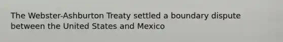 The Webster-Ashburton Treaty settled a boundary dispute between the United States and Mexico