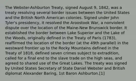 The Webster-Ashburton Treaty, signed August 9, 1842, was a treaty resolving several border issues between the United States and the British North American colonies. Signed under John Tyler's presidency, it resolved the Aroostook War, a nonviolent dispute over the location of the Maine-New Brunswick border. It established the border between Lake Superior and the Lake of the Woods, originally defined in the Treaty of Paris (1783), reaffirmed the location of the border (at the 49th parallel) in the westward frontier up to the Rocky Mountains defined in the Treaty of 1818, defined seven crimes subject to extradition, called for a final end to the slave trade on the high seas, and agreed to shared use of the Great Lakes. The treaty was signed by United States Secretary of State Daniel Webster and British diplomat Alexander Baring, 1st Baron Ashburton.[1]