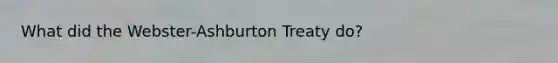 What did the Webster-Ashburton Treaty do?