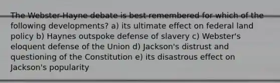 The Webster-Hayne debate is best remembered for which of the following developments? a) its ultimate effect on federal land policy b) Haynes outspoke defense of slavery c) Webster's eloquent defense of the Union d) Jackson's distrust and questioning of the Constitution e) its disastrous effect on Jackson's popularity