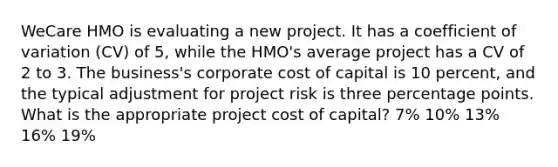 WeCare HMO is evaluating a new project. It has a <a href='https://www.questionai.com/knowledge/kJCjg6fvaq-coefficient-of-variation' class='anchor-knowledge'>coefficient of variation</a> (CV) of 5, while the HMO's average project has a CV of 2 to 3. The business's corporate <a href='https://www.questionai.com/knowledge/ktReObfIIs-cost-of-capital' class='anchor-knowledge'>cost of capital</a> is 10 percent, and the typical adjustment for project risk is three percentage points. What is the appropriate project cost of capital? 7% 10% 13% 16% 19%