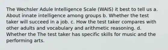 The Wechsler Adule Intelligence Scale (WAIS) it best to tell us a. About innate intelligence among groups b. Whether the test taker will succeed in a job. c. How the test taker compares with other adults and vocabulary and arithmetic reasoning. d. Whether the The test taker has specific skills for music and the performing arts.