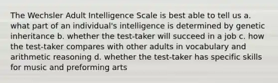 The Wechsler Adult Intelligence Scale is best able to tell us a. what part of an individual's intelligence is determined by genetic inheritance b. whether the test-taker will succeed in a job c. how the test-taker compares with other adults in vocabulary and arithmetic reasoning d. whether the test-taker has specific skills for music and preforming arts