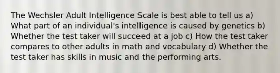 The Wechsler Adult Intelligence Scale is best able to tell us a) What part of an individual's intelligence is caused by genetics b) Whether the test taker will succeed at a job c) How the test taker compares to other adults in math and vocabulary d) Whether the test taker has skills in music and the performing arts.