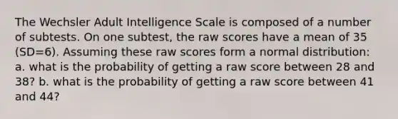 The Wechsler Adult Intelligence Scale is composed of a number of subtests. On one subtest, the raw scores have a mean of 35 (SD=6). Assuming these raw scores form a normal distribution: a. what is the probability of getting a raw score between 28 and 38? b. what is the probability of getting a raw score between 41 and 44?