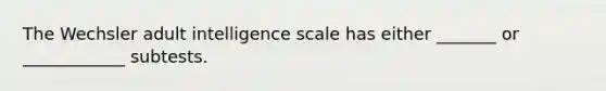 The Wechsler adult intelligence scale has either _______ or ____________ subtests.