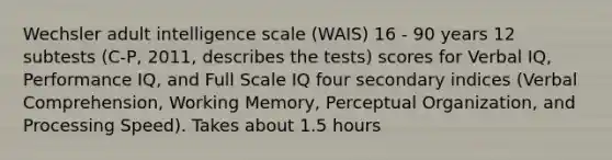 Wechsler adult intelligence scale (WAIS) 16 - 90 years 12 subtests (C-P, 2011, describes the tests) scores for Verbal IQ, Performance IQ, and Full Scale IQ four secondary indices (Verbal Comprehension, Working Memory, Perceptual Organization, and Processing Speed). Takes about 1.5 hours