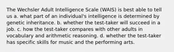 The Wechsler Adult Intelligence Scale (WAIS) is best able to tell us a. what part of an individual's intelligence is determined by genetic inheritance. b. whether the test-taker will succeed in a job. c. how the test-taker compares with other adults in vocabulary and arithmetic reasoning. d. whether the test-taker has specific skills for music and the performing arts.