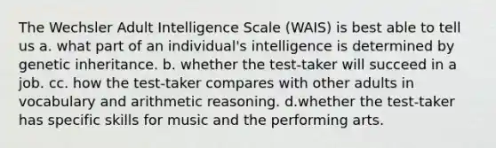 The Wechsler Adult Intelligence Scale (WAIS) is best able to tell us a. what part of an individual's intelligence is determined by genetic inheritance. b. whether the test-taker will succeed in a job. cc. how the test-taker compares with other adults in vocabulary and arithmetic reasoning. d.whether the test-taker has specific skills for music and the performing arts.