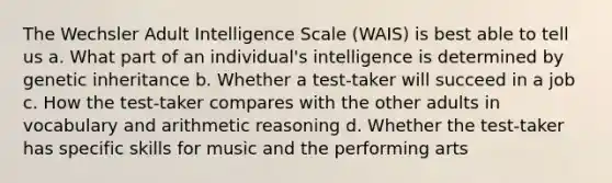 The Wechsler Adult Intelligence Scale (WAIS) is best able to tell us a. What part of an individual's intelligence is determined by genetic inheritance b. Whether a test-taker will succeed in a job c. How the test-taker compares with the other adults in vocabulary and arithmetic reasoning d. Whether the test-taker has specific skills for music and the performing arts