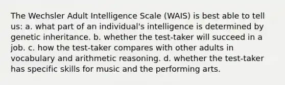 The Wechsler Adult Intelligence Scale (WAIS) is best able to tell us: a. what part of an individual's intelligence is determined by genetic inheritance. b. whether the test-taker will succeed in a job. c. how the test-taker compares with other adults in vocabulary and arithmetic reasoning. d. whether the test-taker has specific skills for music and the performing arts.